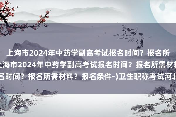 上海市2024年中药学副高考试报名时间？报名所需材料？报名条件-(上海市2024年中药学副高考试报名时间？报名所需材料？报名条件-)卫生职称考试河北查询网