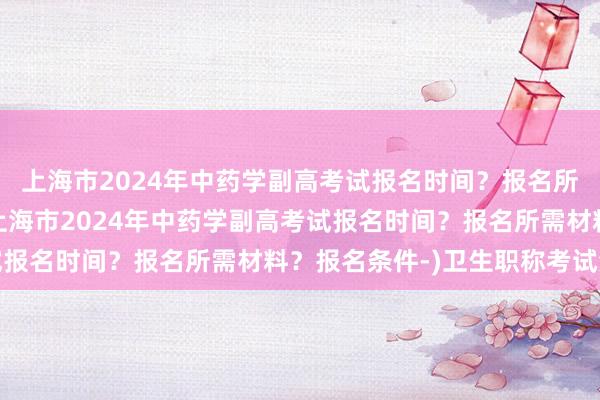 上海市2024年中药学副高考试报名时间？报名所需材料？报名条件-(上海市2024年中药学副高考试报名时间？报名所需材料？报名条件-)卫生职称考试注册