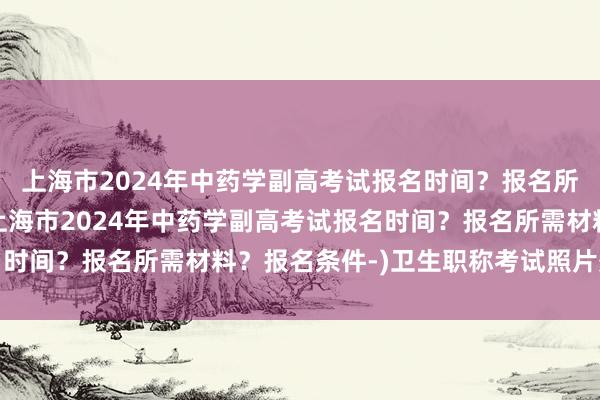 上海市2024年中药学副高考试报名时间？报名所需材料？报名条件-(上海市2024年中药学副高考试报名时间？报名所需材料？报名条件-)卫生职称考试照片处理工具