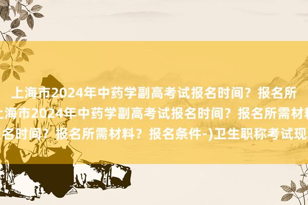 上海市2024年中药学副高考试报名时间？报名所需材料？报名条件-(上海市2024年中药学副高考试报名时间？报名所需材料？报名条件-)卫生职称考试现场确认