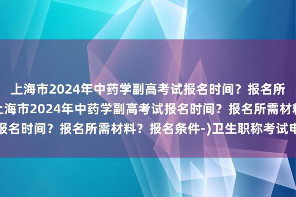 上海市2024年中药学副高考试报名时间？报名所需材料？报名条件-(上海市2024年中药学副高考试报名时间？报名所需材料？报名条件-)卫生职称考试电子书