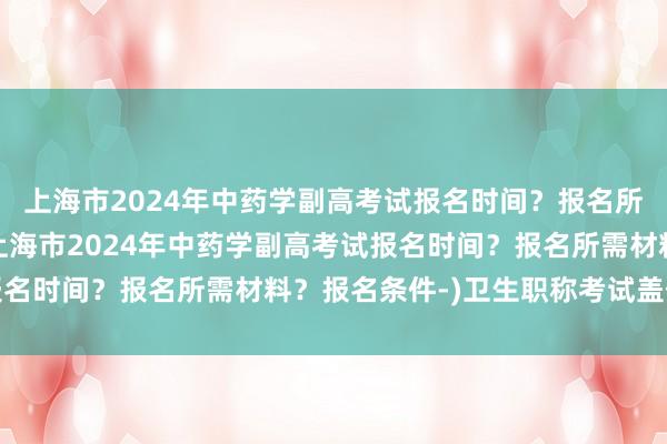 上海市2024年中药学副高考试报名时间？报名所需材料？报名条件-(上海市2024年中药学副高考试报名时间？报名所需材料？报名条件-)卫生职称考试盖什么章