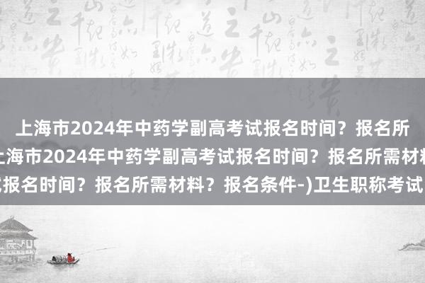 上海市2024年中药学副高考试报名时间？报名所需材料？报名条件-(上海市2024年中药学副高考试报名时间？报名所需材料？报名条件-)卫生职称考试目录