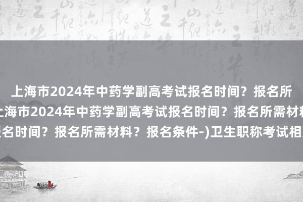 上海市2024年中药学副高考试报名时间？报名所需材料？报名条件-(上海市2024年中药学副高考试报名时间？报名所需材料？报名条件-)卫生职称考试相片要求