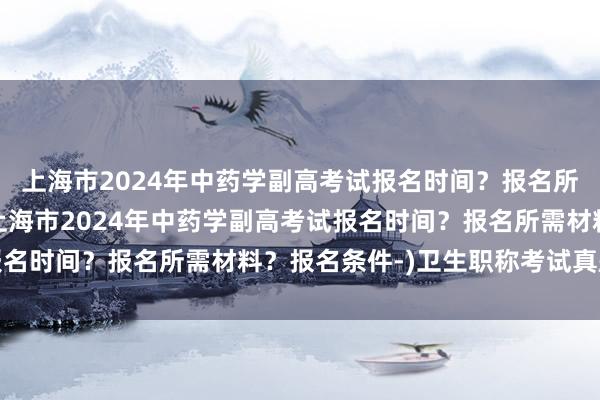 上海市2024年中药学副高考试报名时间？报名所需材料？报名条件-(上海市2024年中药学副高考试报名时间？报名所需材料？报名条件-)卫生职称考试真题药学