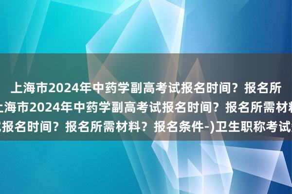 上海市2024年中药学副高考试报名时间？报名所需材料？报名条件-(上海市2024年中药学副高考试报名时间？报名所需材料？报名条件-)卫生职称考试短信