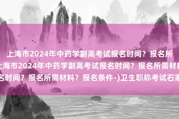 上海市2024年中药学副高考试报名时间？报名所需材料？报名条件-(上海市2024年中药学副高考试报名时间？报名所需材料？报名条件-)卫生职称考试石家庄考点