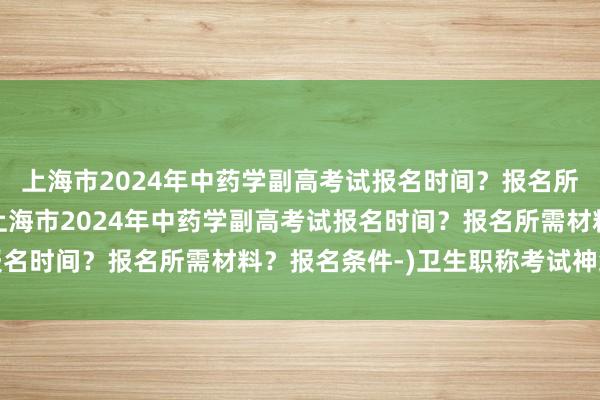 上海市2024年中药学副高考试报名时间？报名所需材料？报名条件-(上海市2024年中药学副高考试报名时间？报名所需材料？报名条件-)卫生职称考试神经外科