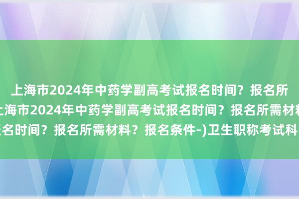 上海市2024年中药学副高考试报名时间？报名所需材料？报名条件-(上海市2024年中药学副高考试报名时间？报名所需材料？报名条件-)卫生职称考试科目没填