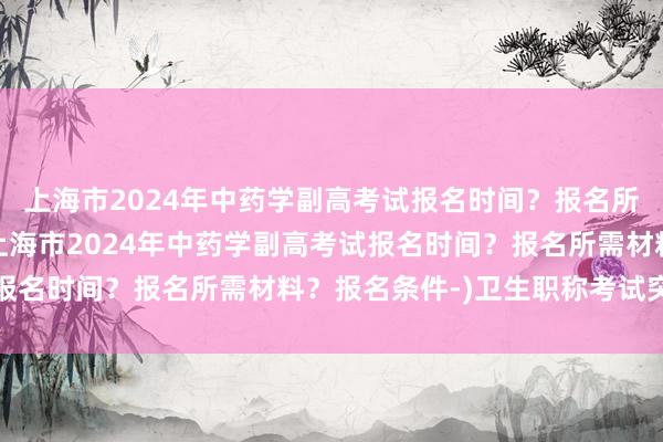 上海市2024年中药学副高考试报名时间？报名所需材料？报名条件-(上海市2024年中药学副高考试报名时间？报名所需材料？报名条件-)卫生职称考试突击班