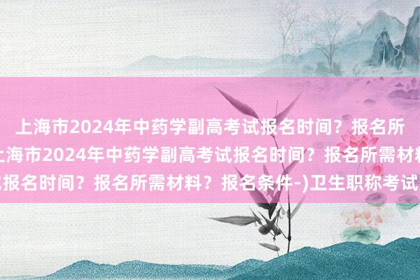 上海市2024年中药学副高考试报名时间？报名所需材料？报名条件-(上海市2024年中药学副高考试报名时间？报名所需材料？报名条件-)卫生职称考试第一