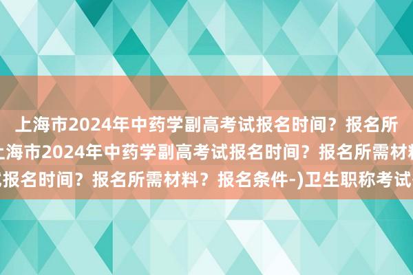 上海市2024年中药学副高考试报名时间？报名所需材料？报名条件-(上海市2024年中药学副高考试报名时间？报名所需材料？报名条件-)卫生职称考试等级