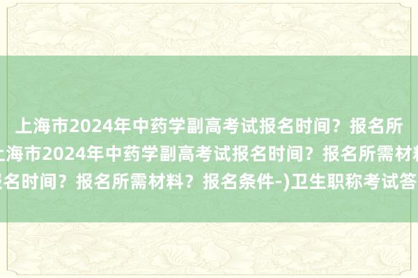 上海市2024年中药学副高考试报名时间？报名所需材料？报名条件-(上海市2024年中药学副高考试报名时间？报名所需材料？报名条件-)卫生职称考试答案查询