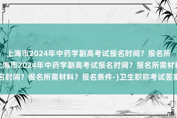 上海市2024年中药学副高考试报名时间？报名所需材料？报名条件-(上海市2024年中药学副高考试报名时间？报名所需材料？报名条件-)卫生职称考试答案解析网