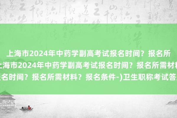 上海市2024年中药学副高考试报名时间？报名所需材料？报名条件-(上海市2024年中药学副高考试报名时间？报名所需材料？报名条件-)卫生职称考试答题技巧