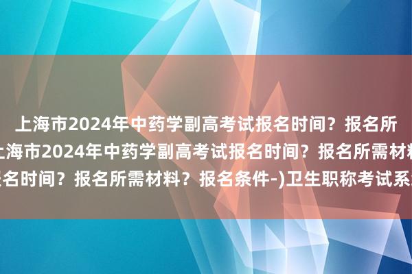 上海市2024年中药学副高考试报名时间？报名所需材料？报名条件-(上海市2024年中药学副高考试报名时间？报名所需材料？报名条件-)卫生职称考试系统问题