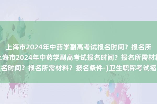 上海市2024年中药学副高考试报名时间？报名所需材料？报名条件-(上海市2024年中药学副高考试报名时间？报名所需材料？报名条件-)卫生职称考试缩印了吗
