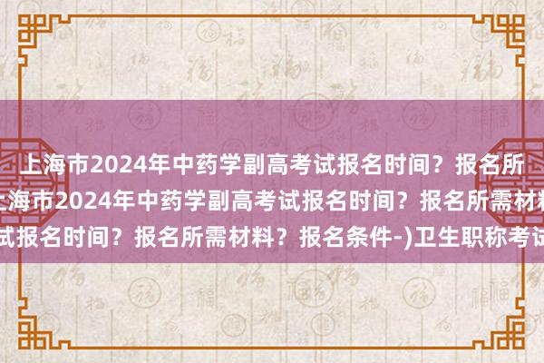 上海市2024年中药学副高考试报名时间？报名所需材料？报名条件-(上海市2024年中药学副高考试报名时间？报名所需材料？报名条件-)卫生职称考试网