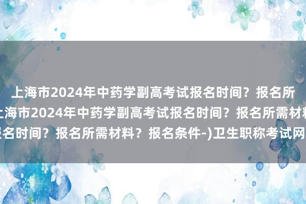 上海市2024年中药学副高考试报名时间？报名所需材料？报名条件-(上海市2024年中药学副高考试报名时间？报名所需材料？报名条件-)卫生职称考试网上报名
