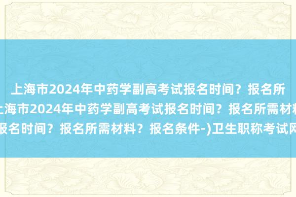 上海市2024年中药学副高考试报名时间？报名所需材料？报名条件-(上海市2024年中药学副高考试报名时间？报名所需材料？报名条件-)卫生职称考试网初级