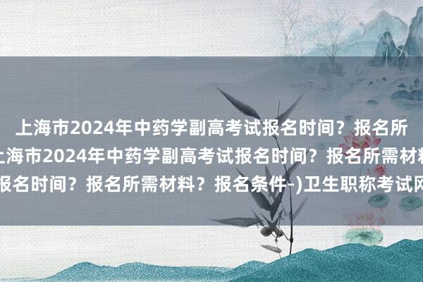 上海市2024年中药学副高考试报名时间？报名所需材料？报名条件-(上海市2024年中药学副高考试报名时间？报名所需材料？报名条件-)卫生职称考试网官网