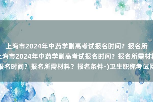 上海市2024年中药学副高考试报名时间？报名所需材料？报名条件-(上海市2024年中药学副高考试报名时间？报名所需材料？报名条件-)卫生职称考试网推荐