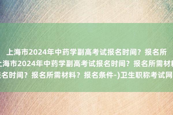 上海市2024年中药学副高考试报名时间？报名所需材料？报名条件-(上海市2024年中药学副高考试报名时间？报名所需材料？报名条件-)卫生职称考试网站查询