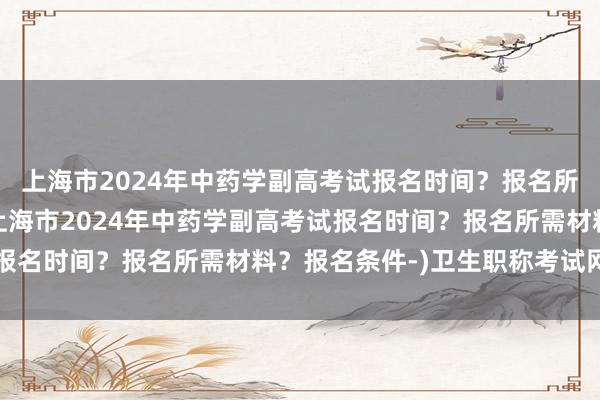 上海市2024年中药学副高考试报名时间？报名所需材料？报名条件-(上海市2024年中药学副高考试报名时间？报名所需材料？报名条件-)卫生职称考试网考纲