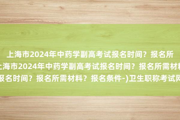 上海市2024年中药学副高考试报名时间？报名所需材料？报名条件-(上海市2024年中药学副高考试报名时间？报名所需材料？报名条件-)卫生职称考试网药学