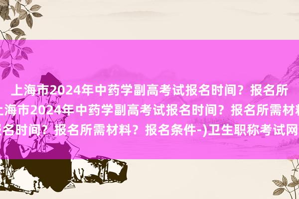 上海市2024年中药学副高考试报名时间？报名所需材料？报名条件-(上海市2024年中药学副高考试报名时间？报名所需材料？报名条件-)卫生职称考试网课培训