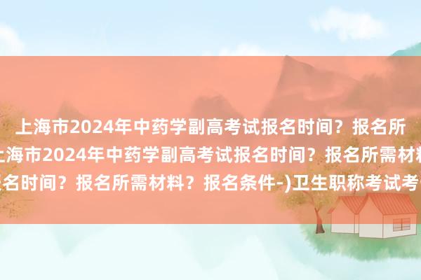 上海市2024年中药学副高考试报名时间？报名所需材料？报名条件-(上海市2024年中药学副高考试报名时间？报名所需材料？报名条件-)卫生职称考试考一天吗