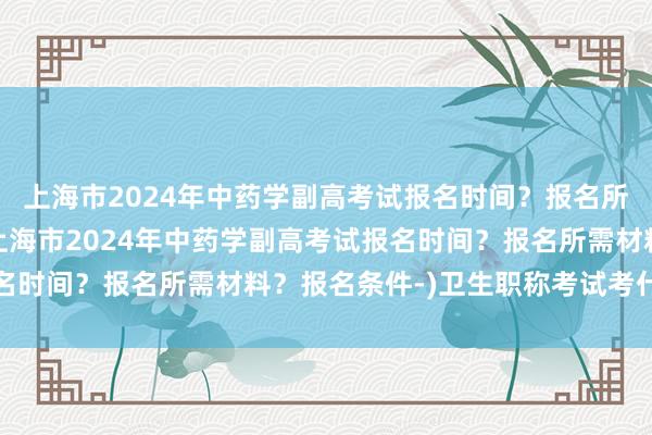 上海市2024年中药学副高考试报名时间？报名所需材料？报名条件-(上海市2024年中药学副高考试报名时间？报名所需材料？报名条件-)卫生职称考试考什么内容