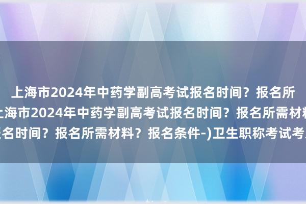 上海市2024年中药学副高考试报名时间？报名所需材料？报名条件-(上海市2024年中药学副高考试报名时间？报名所需材料？报名条件-)卫生职称考试考后提分
