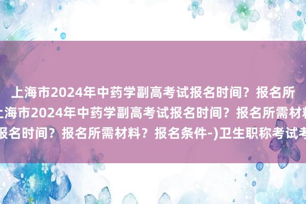 上海市2024年中药学副高考试报名时间？报名所需材料？报名条件-(上海市2024年中药学副高考试报名时间？报名所需材料？报名条件-)卫生职称考试考哪些