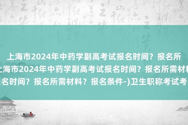 上海市2024年中药学副高考试报名时间？报名所需材料？报名条件-(上海市2024年中药学副高考试报名时间？报名所需材料？报名条件-)卫生职称考试考得如何