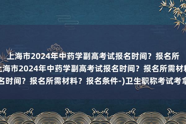 上海市2024年中药学副高考试报名时间？报名所需材料？报名条件-(上海市2024年中药学副高考试报名时间？报名所需材料？报名条件-)卫生职称考试考拿证通知