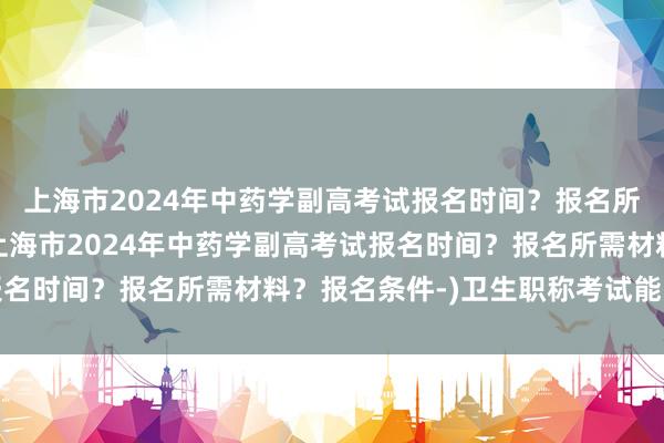 上海市2024年中药学副高考试报名时间？报名所需材料？报名条件-(上海市2024年中药学副高考试报名时间？报名所需材料？报名条件-)卫生职称考试能改分吗