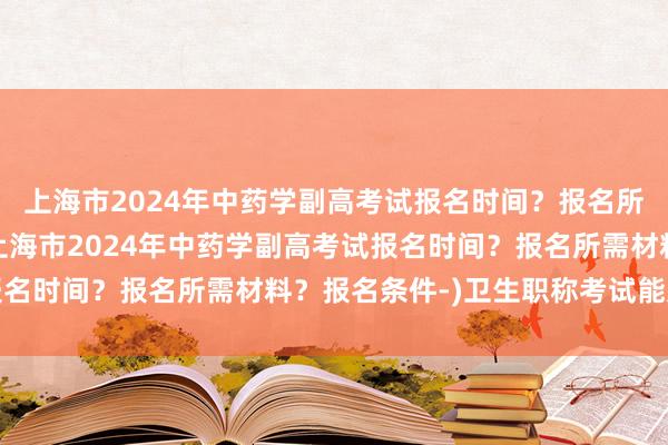 上海市2024年中药学副高考试报名时间？报名所需材料？报名条件-(上海市2024年中药学副高考试报名时间？报名所需材料？报名条件-)卫生职称考试能累计吗