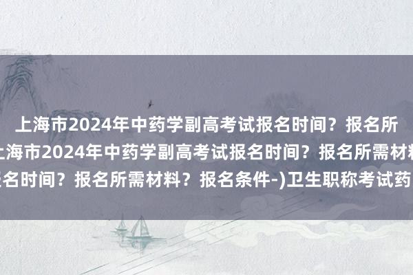 上海市2024年中药学副高考试报名时间？报名所需材料？报名条件-(上海市2024年中药学副高考试报名时间？报名所需材料？报名条件-)卫生职称考试药师刷题