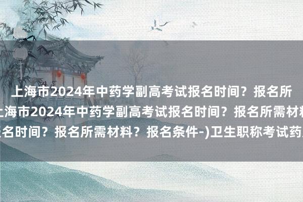 上海市2024年中药学副高考试报名时间？报名所需材料？报名条件-(上海市2024年中药学副高考试报名时间？报名所需材料？报名条件-)卫生职称考试药店盖章