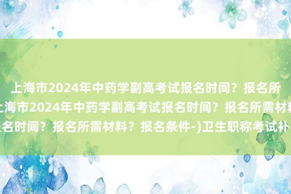 上海市2024年中药学副高考试报名时间？报名所需材料？报名条件-(上海市2024年中药学副高考试报名时间？报名所需材料？报名条件-)卫生职称考试补考材料