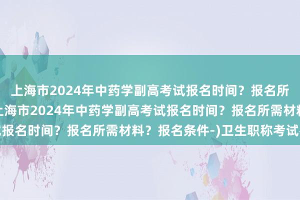 上海市2024年中药学副高考试报名时间？报名所需材料？报名条件-(上海市2024年中药学副高考试报名时间？报名所需材料？报名条件-)卫生职称考试补贴