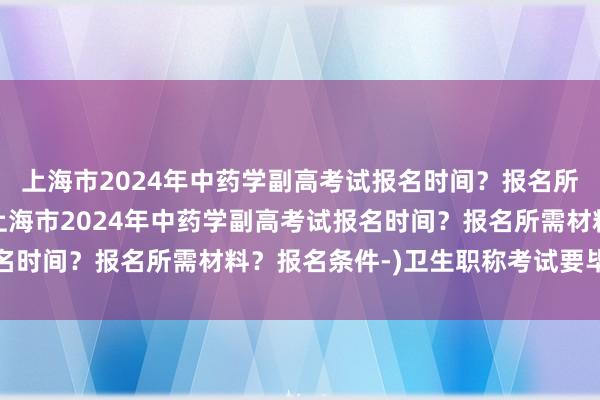 上海市2024年中药学副高考试报名时间？报名所需材料？报名条件-(上海市2024年中药学副高考试报名时间？报名所需材料？报名条件-)卫生职称考试要毕业证吗