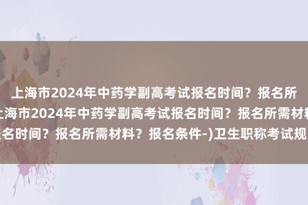 上海市2024年中药学副高考试报名时间？报名所需材料？报名条件-(上海市2024年中药学副高考试报名时间？报名所需材料？报名条件-)卫生职称考试规定年限