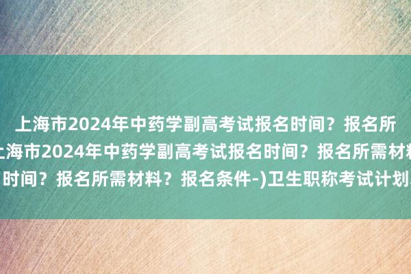 上海市2024年中药学副高考试报名时间？报名所需材料？报名条件-(上海市2024年中药学副高考试报名时间？报名所需材料？报名条件-)卫生职称考试计划表怎么填