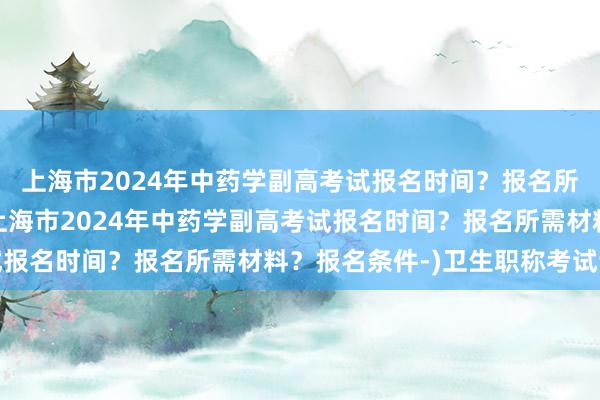上海市2024年中药学副高考试报名时间？报名所需材料？报名条件-(上海市2024年中药学副高考试报名时间？报名所需材料？报名条件-)卫生职称考试讲课