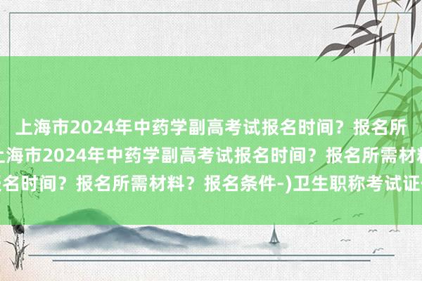 上海市2024年中药学副高考试报名时间？报名所需材料？报名条件-(上海市2024年中药学副高考试报名时间？报名所需材料？报名条件-)卫生职称考试证件审核