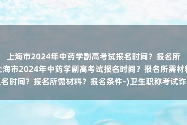 上海市2024年中药学副高考试报名时间？报名所需材料？报名条件-(上海市2024年中药学副高考试报名时间？报名所需材料？报名条件-)卫生职称考试诈骗信息