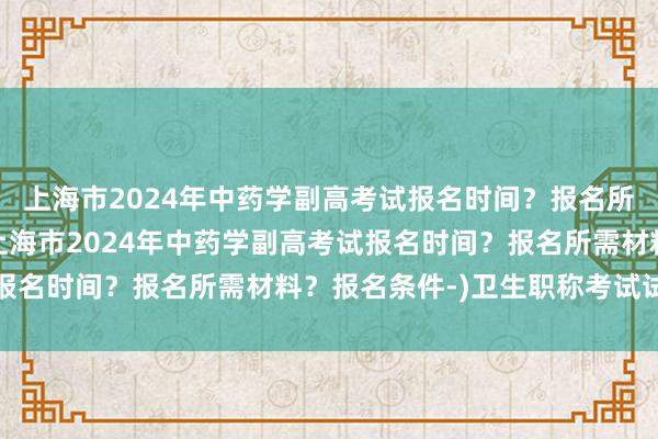 上海市2024年中药学副高考试报名时间？报名所需材料？报名条件-(上海市2024年中药学副高考试报名时间？报名所需材料？报名条件-)卫生职称考试试题及