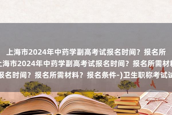 上海市2024年中药学副高考试报名时间？报名所需材料？报名条件-(上海市2024年中药学副高考试报名时间？报名所需材料？报名条件-)卫生职称考试试题集